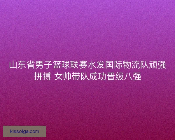 山东省男子篮球联赛水发国际物流队顽强拼搏 女帅带队成功晋级八强