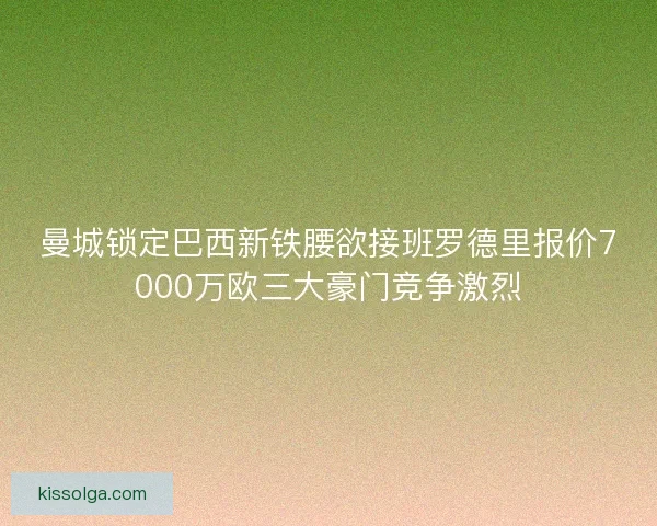 曼城锁定巴西新铁腰欲接班罗德里报价7000万欧三大豪门竞争激烈